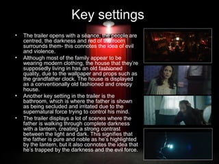 Key settings
•

•

•

•

The trailer opens with a séance, the people are
centred, the darkness and red of the room
surrounds them- this connotes the idea of evil
and violence.
Although most of the family appear to be
wearing modern clothing, the house that they’re
supposedly living in has an old fashioned
quality, due to the wallpaper and props such as
the grandfather clock. The house is displayed
as a conventionally old fashioned and creepy
house.
Another key setting in the trailer is the
bathroom, which is where the father is shown
as being secluded and irritated due to the
supernatural force trying to control his mind.
The trailer displays a lot of scenes where the
father is walking through complete darkness
with a lantern, creating a strong contrast
between the light and dark. This signifies that
the father is pure and noble as he’s highlighted
by the lantern, but it also connotes the idea that
he’s trapped by the darkness and the evil force.

 