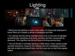 Lighting

• Mainly low key lighting is used in this trailer; it’s frequently displayed in
horror films as it creates a sense of ambiguity and fear.
• I've noticed that the family members tend to be in the area of highlight,
connoting their goodness and purity, but they are then surrounded by
darkness. This signifies that the evil force is lurking around them.
• The evil female is ironically wearing a white dress, which would usually
connote innocence, however her makeup and hair completely contrast.
Her hair is black and slicked back, and her eyes are so dark they appear
hollow.

 