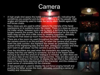 Camera
•

•

•

•

•

A high angle shot opens the trailer (viewing a séance), indicating that
something very powerful and dominant is lurking over the people. High
angles are frequently used to make the family seem feeble against the
evil forces chaos.
Many close-ups are used to either capture the intensity of the facial
expressions or to suddenly scare the viewer. There is a close-up shot in
the trailer where, between quick cuts to black, a terrifying face suddenly
lunges towards the screen; this is an effective technique as the cuts to
black drag out the shot a little more by creating suspense, ultimately
making the final close-up much more intense and frightening.
There are a few zoom ins used throughout the trailer- for example when
the camera zooms in on the evil lady, or when the camera shot zooms
down the dark corridor; this frightens the viewer as (potentially) they’re
scared of the frightening lady and the dark, ambiguous corridor and they
don’t want to get closer, but the camera is giving them no choice.
Over the shoulders are used when the characters are speaking to
display that they are talking to someone, but due to the teaser trailer
having to be short the amount of dialogue is minimal, so often there are
just quick clips of one character saying one line. They are also used as a
character is looking in the mirror, to display the fact that in the reflection
there is the evil force standing behind the character, and this creates a
great sense of vulnerability for the character.
A fast paced pan is used to display the evil force lunging herself and
pushing the father across the room, ultimately connoting a sense of
hostility and viciousness.

 