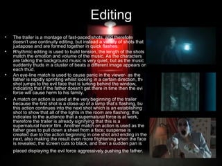 Editing
•
•

•

•

The trailer is a montage of fast-paced shots, and therefore
doesn’t use continuity editing, but instead a variety of shots that
juxtapose and are formed together in quick flashes.
Rhythmic editing is used to build tension, the length of the shots
match the emotion and volume of the music. As the characters
are talking the background music is very quiet, but as the music
suddenly thuds in a cluster of beats a different image appears on
each thud.
An eye-line match is used to cause panic in the viewer- as the
father is rapidly sprinting whilst looking in a certain direction, the
shot jumps to the evil face that is lurking behind the window,
indicating that if the father doesn’t get there in time then the evil
force will cause herm to his family.
A match on action is used at the very beginning of the trailer
because the first shot is a close-up of a lamp that’s flashing, but
this action continues into the next shot which is an establishing
shot to show that all of the lights in the room are flashing; this
indicates to the audience that a supernatural force is at work,
therefore the trailer is already signifying that this is a
supernatural horror film. Another match on action is used as the
father goes to pull down a sheet from a face; suspense is
created due to the action beginning in one shot and ending in the
next, also making the result even more frightening when the face
is revealed, the screen cuts to black, and then a sudden pan is
placed displaying the evil force aggressively pushing the father.

 