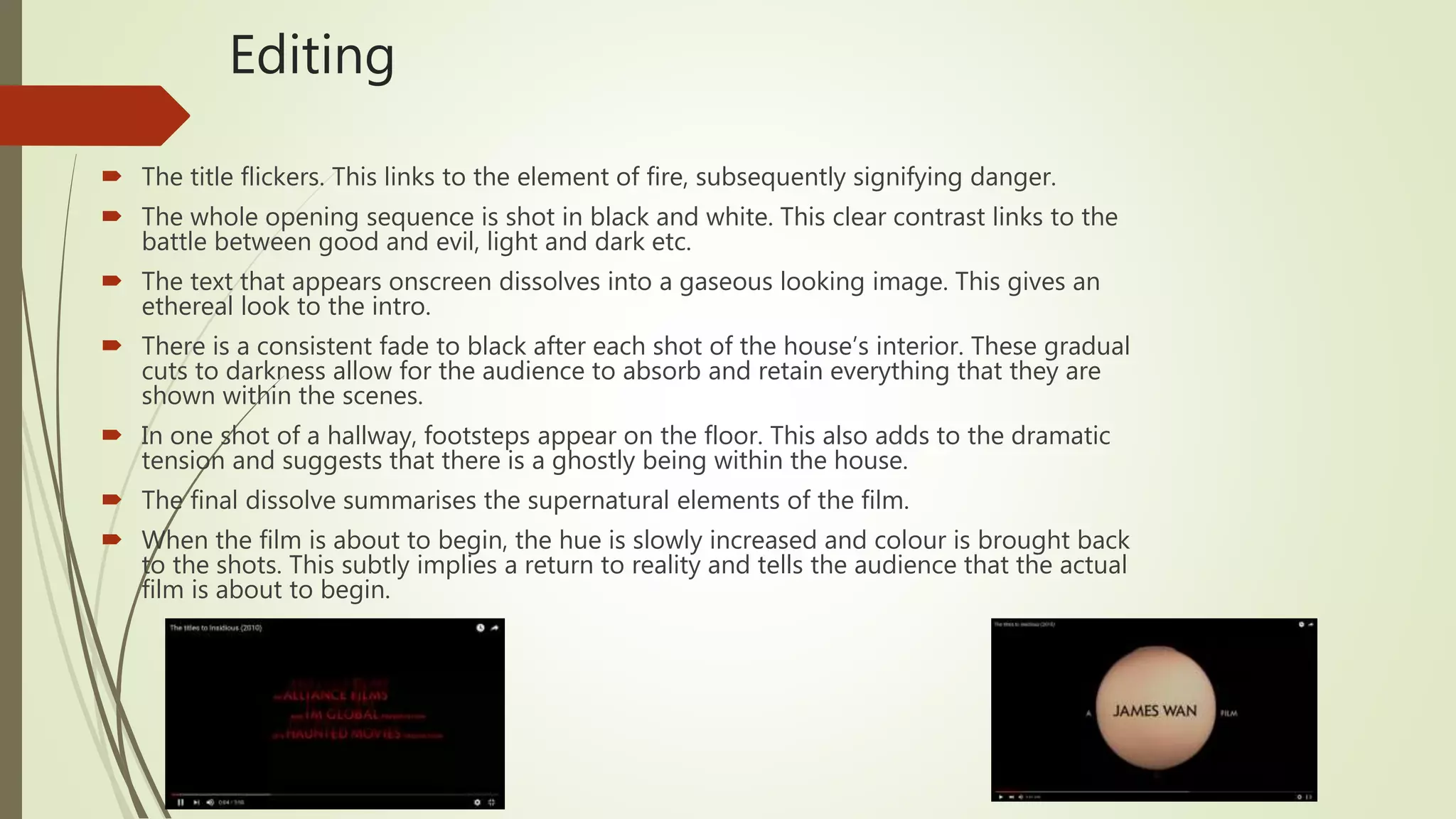 Editing
 The title flickers. This links to the element of fire, subsequently signifying danger.
 The whole opening sequence is shot in black and white. This clear contrast links to the
battle between good and evil, light and dark etc.
 The text that appears onscreen dissolves into a gaseous looking image. This gives an
ethereal look to the intro.
 There is a consistent fade to black after each shot of the house’s interior. These gradual
cuts to darkness allow for the audience to absorb and retain everything that they are
shown within the scenes.
 In one shot of a hallway, footsteps appear on the floor. This also adds to the dramatic
tension and suggests that there is a ghostly being within the house.
 The final dissolve summarises the supernatural elements of the film.
 When the film is about to begin, the hue is slowly increased and colour is brought back
to the shots. This subtly implies a return to reality and tells the audience that the actual
film is about to begin.
 