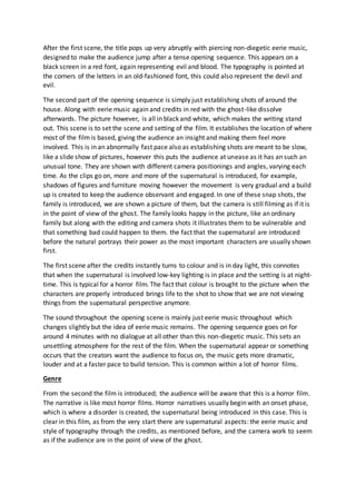 After the first scene, the title pops up very abruptly with piercing non-diegetic eerie music,
designed to make the audience jump after a tense opening sequence. This appears on a
black screen in a red font, again representing evil and blood. The typography is pointed at
the corners of the letters in an old-fashioned font, this could also represent the devil and
evil.
The second part of the opening sequence is simply just establishing shots of around the
house. Along with eerie music again and credits in red with the ghost-like dissolve
afterwards. The picture however, is all in black and white, which makes the writing stand
out. This scene is to set the scene and setting of the film. It establishes the location of where
most of the filmis based, giving the audience an insight and making them feel more
involved. This is in an abnormally fast pace also as establishing shots are meant to be slow,
like a slide show of pictures, however this puts the audience at unease as it has an such an
unusual tone. They are shown with different camera positionings and angles, varying each
time. As the clips go on, more and more of the supernatural is introduced, for example,
shadows of figures and furniture moving however the movement is very gradual and a build
up is created to keep the audience observant and engaged. In one of these snap shots, the
family is introduced, we are shown a picture of them, but the camera is still filming as if it is
in the point of view of the ghost. The family looks happy in the picture, like an ordinary
family but along with the editing and camera shots it illustrates them to be vulnerable and
that something bad could happen to them. the fact that the supernatural are introduced
before the natural portrays their power as the most important characters are usually shown
first.
The first scene after the credits instantly turns to colour and is in day light, this connotes
that when the supernatural is involved low-key lighting is in place and the setting is at night-
time. This is typical for a horror film. The fact that colour is brought to the picture when the
characters are properly introduced brings life to the shot to show that we are not viewing
things from the supernatural perspective anymore.
The sound throughout the opening scene is mainly just eerie music throughout which
changes slightly but the idea of eerie music remains. The opening sequence goes on for
around 4 minutes with no dialogue at all other than this non-diegetic music. This sets an
unsettling atmosphere for the rest of the film. When the supernatural appear or something
occurs that the creators want the audience to focus on, the music gets more dramatic,
louder and at a faster pace to build tension. This is common within a lot of horror films.
Genre
From the second the film is introduced; the audience will be aware that this is a horror film.
The narrative is like most horror films. Horror narratives usually begin with an onset phase,
which is where a disorder is created, the supernatural being introduced in this case. This is
clear in this film, as from the very start there are supernatural aspects: the eerie music and
style of typography through the credits, as mentioned before, and the camera work to seem
as if the audience are in the point of view of the ghost.
 