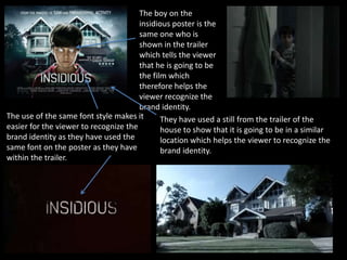 The use of the same font style makes it
easier for the viewer to recognize the
brand identity as they have used the
same font on the poster as they have
within the trailer.
They have used a still from the trailer of the
house to show that it is going to be in a similar
location which helps the viewer to recognize the
brand identity.
The boy on the
insidious poster is the
same one who is
shown in the trailer
which tells the viewer
that he is going to be
the film which
therefore helps the
viewer recognize the
brand identity.