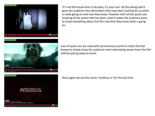 ‘it’s not the house that is haunted, it’s your son’. By this being said it 
gives the audience the information they have been waiting for on what 
is really going on and now they know. However with all the quick cuts 
showing all the action that has been used it makes the audience want 
to know everything about the film now that they know what is going 
on. 
Lots of quick cuts are used with synchronous sound to match the fast 
tempo to simply show the audience more interesting scenes from the film 
without giving away to much. 
Once again we see the iconic ‘Insidious is’ for the last time. 
 