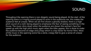 SOUND
Throughout the opening there is non-diegetic sound being played. At the start of the
opening there is a ringing sound played to echo in the audiences ear, this makes the
audience feel at unease. When we are first shown a ghostly shadow, there is a high
pitch sound of a violin being played to emphasise the fear of seeing something in the
house. The music dims down when the audience are shown the woman’s face but
speed up with the high pitch music again when the titles appear, this is done to make
the audience become on edge and jumpy which is a key factor for horror films. Most
of the music in the opening scene has a eerie, creepy feel to give a sense of unease
for the audience.
 