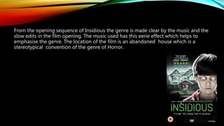 From the opening sequence of Insidious the genre is made clear by the music and the
slow edits in the film opening. The music used has this eerie effect which helps to
emphasise the genre. The location of the film is an abandoned house which is a
stereotypical convention of the genre of Horror.
 
