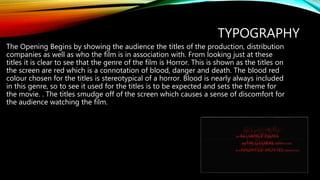TYPOGRAPHY
The Opening Begins by showing the audience the titles of the production, distribution
companies as well as who the film is in association with. From looking just at these
titles it is clear to see that the genre of the film is Horror. This is shown as the titles on
the screen are red which is a connotation of blood, danger and death. The blood red
colour chosen for the titles is stereotypical of a horror. Blood is nearly always included
in this genre, so to see it used for the titles is to be expected and sets the theme for
the movie. . The titles smudge off of the screen which causes a sense of discomfort for
the audience watching the film.
 