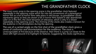 THE GRANDFATHER CLOCK
The most iconic prop in the opening scene is the grandfather clock featured
repeatedly in the opening scene which fits into the conventions of a stereotypical
horror film as a lot of horror films take place in old houses, so grandfather clocks
represents genre as they are shown a lot in horror films based in old/ abandoned
Later on in the film, the clock becomes of relevance, which is why it is shown
repeatedly in the opening scene. The chiming of the clocks also creates a tension for
the audience in the atmosphere during the opening.
The use of a canted angle on the first shot of the grandfather clock gives a
sense of confusion and disorientation for the audience. The clock is
unrecognizable at first because of the distance, then there is a jump cut closer to the
clock with light around it to highlight its features. Suggesting the clocks significance.
 