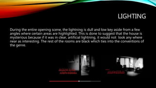 LIGHTING
During the entire opening scene, the lightning is dull and low key aside from a few
angles where certain areas are highlighted. This is done to suggest that the house is
mysterious because if it was in clear, artificial lightning, it would not look any where
near as interesting. The rest of the rooms are black which ties into the conventions of
the genre.
 