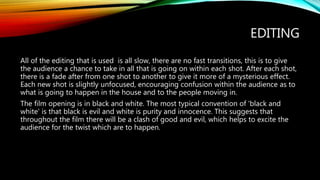 EDITING
All of the editing that is used is all slow, there are no fast transitions, this is to give
the audience a chance to take in all that is going on within each shot. After each shot,
there is a fade after from one shot to another to give it more of a mysterious effect.
Each new shot is slightly unfocused, encouraging confusion within the audience as to
what is going to happen in the house and to the people moving in.
The film opening is in black and white. The most typical convention of 'black and
white' is that black is evil and white is purity and innocence. This suggests that
throughout the film there will be a clash of good and evil, which helps to excite the
audience for the twist which are to happen.
 