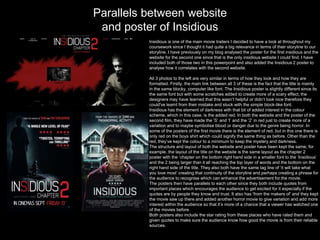 Parallels between website
and poster of Insidious
Insidious is one of the main movie trailers I decided to have a look at throughout my
coursework since I thought it had quite a big relevance in terms of their storyline to our
storyline. I have previously on my blog analysed the poster for the first insidious and the
website for the second one since that is the only insidious website I could find. I have
included both of those two in this powerpoint and also added the Insidious 2 poster to
analyse how it correlates with the second website.
All 3 photos to the left are very similar in terms of how they look and how they are
formatted. Firstly, the main link between all 3 of these is the fact that the title is mainly
in the same blocky, computer like font. The Insidious poster is slightly different since its
the same font but with some scratches added to create more of a scary effect, the
designers may have learned that this wasn’t helpful or didn’t look nice therefore they
could've learnt from their mistake and stuck with the simple block-like font.
Insidious has the element of darkness with that bit of added interest in the colour
scheme, which in this case, is the added red. In both the website and the poster of the
second film, they have made the ’S’ and ‘I’ and the ‘2’ in red just to create more of a
variation and to maybe symbolise blood or danger due to the genre being horror. In
some of the posters of the first movie there is the element of red, but in this one there is
only red on the boys shirt which could signify the same thing as before. Other than the
red, they’ve kept the colour to a minimum to keep the mystery and darkness.
The structure and layout of both the website and poster have been kept the same, for
example, the layout of the title on the website is the same layout as the chapter 2
poster with the ‘chapter on the bottom right hand side in a smaller font to the ‘Insidious’
and the 2 being larger than it all reaching the top layer of words and the bottom on the
right hand side of the title. They also both have the same tag line of ‘it will take what
you love most’ creating that continuity of the storyline and perhaps creating a phrase for
the audience to recognise which can enhance the advertisement for the movie.
The posters then have parallels to each other since they both include quotes from
important places which encourages the audience to get excited for it especially if the
quotes are by people they know and trust. It also has ‘from the makers of’ and they kept
the movie saw up there and added another horror movie to give variation and add more
interest within the audience so that it’s more of a chance that a viewer has watched one
of the movies before.
Both posters also include the star rating from these places who have rated them and
given quotes to make sure the audience know how good the movie is from their reliable
sources.
 