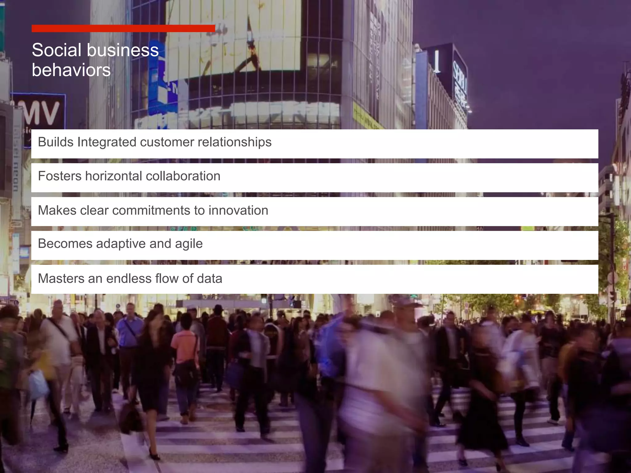 Social business
behaviors


Builds Integrated customer relationships

Fosters horizontal collaboration

Makes clear commitments to innovation

Becomes adaptive and agile

Masters an endless flow of data




                                           10
 