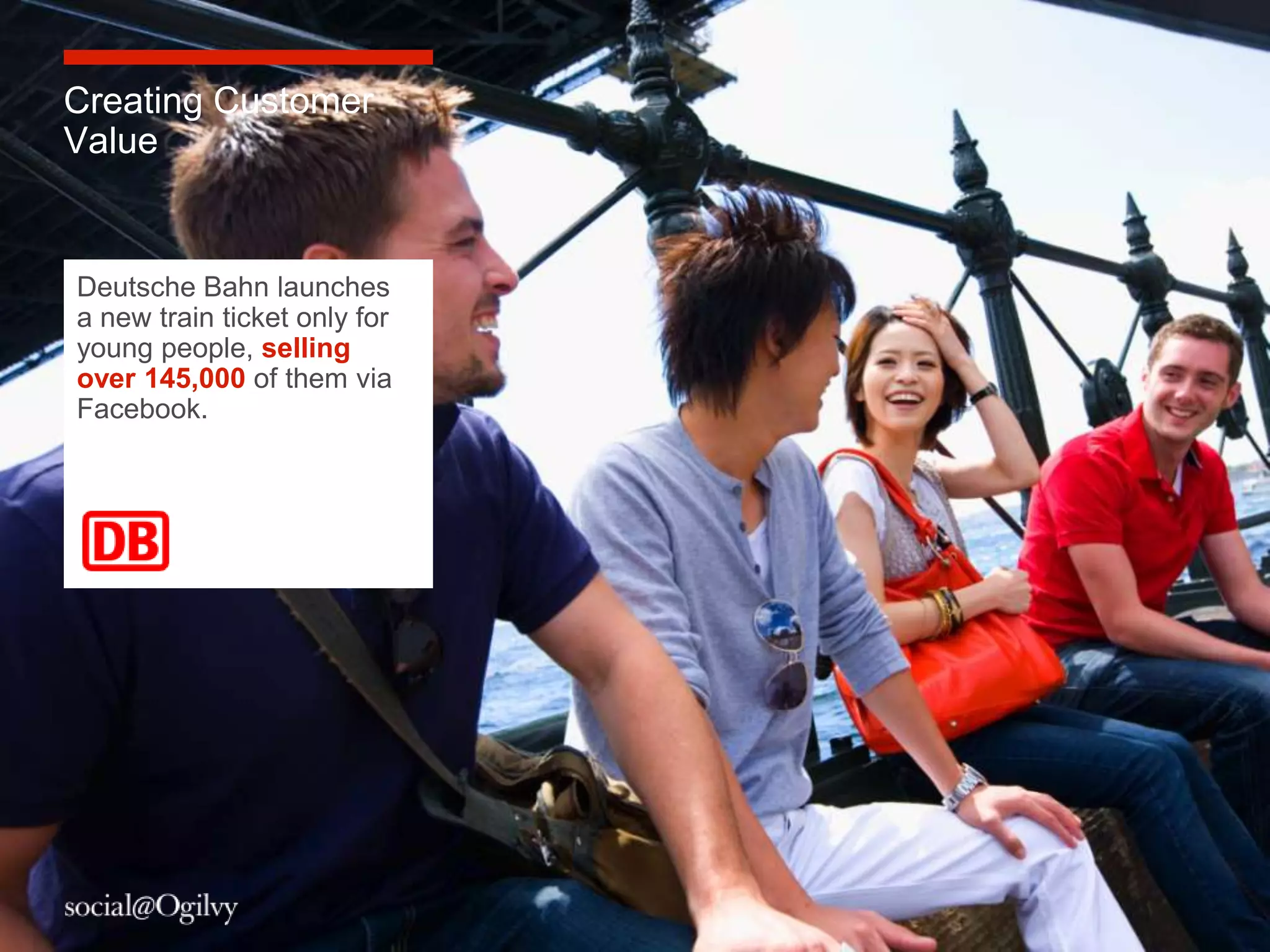 Creating Customer
Value


Deutsche Bahn launches
a new train ticket only for
young people, selling
over 145,000 of them via
Facebook.




                              6
 