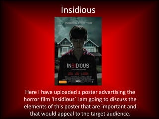 Insidious




Here I have uploaded a poster advertising the
horror film ‘Insidious’ I am going to discuss the
elements of this poster that are important and
   that would appeal to the target audience.
 