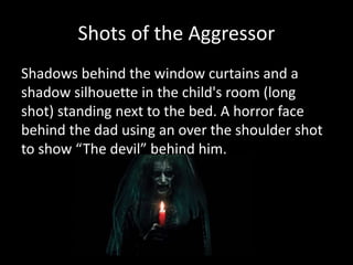 Shots of the Aggressor
Shadows behind the window curtains and a
shadow silhouette in the child's room (long
shot) standing next to the bed. A horror face
behind the dad using an over the shoulder shot
to show “The devil” behind him.
 