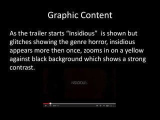 Graphic Content
As the trailer starts “Insidious” is shown but
glitches showing the genre horror, insidious
appears more then once, zooms in on a yellow
against black background which shows a strong
contrast.
 