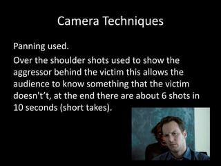 Camera Techniques
Panning used.
Over the shoulder shots used to show the
aggressor behind the victim this allows the
audience to know something that the victim
doesn't’t, at the end there are about 6 shots in
10 seconds (short takes).
 