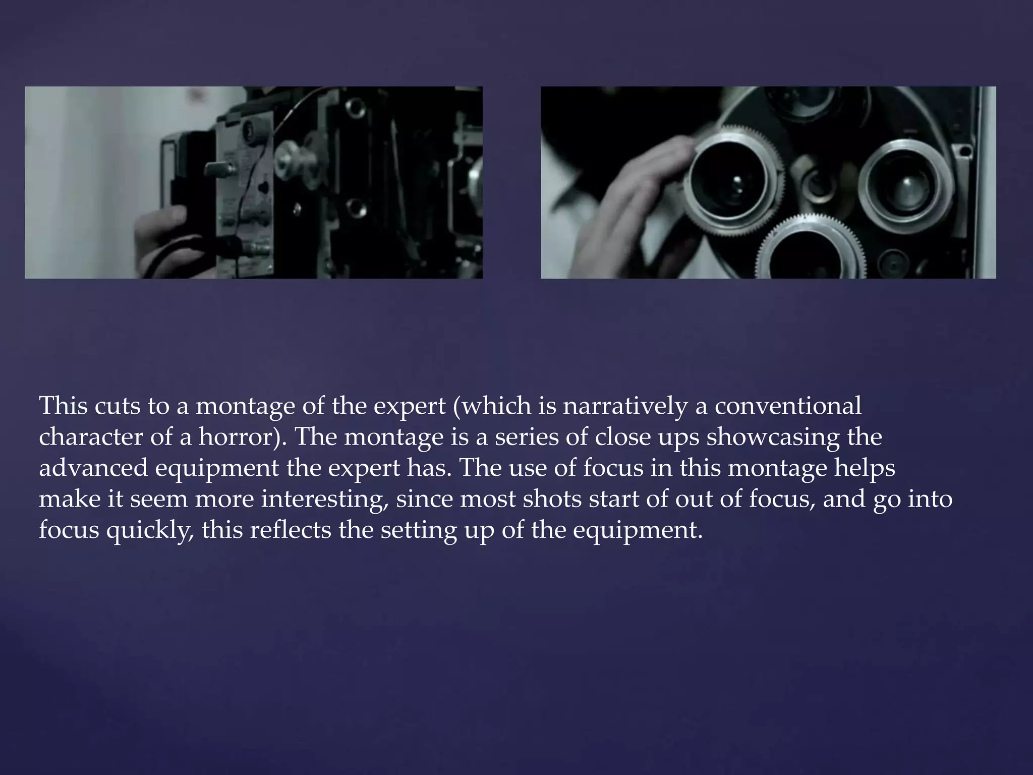 This cuts to a montage of the expert (which is narratively a conventional 
character of a horror). The montage is a series of close ups showcasing the 
advanced equipment the expert has. The use of focus in this montage helps 
make it seem more interesting, since most shots start of out of focus, and go into 
focus quickly, this reflects the setting up of the equipment. 
 