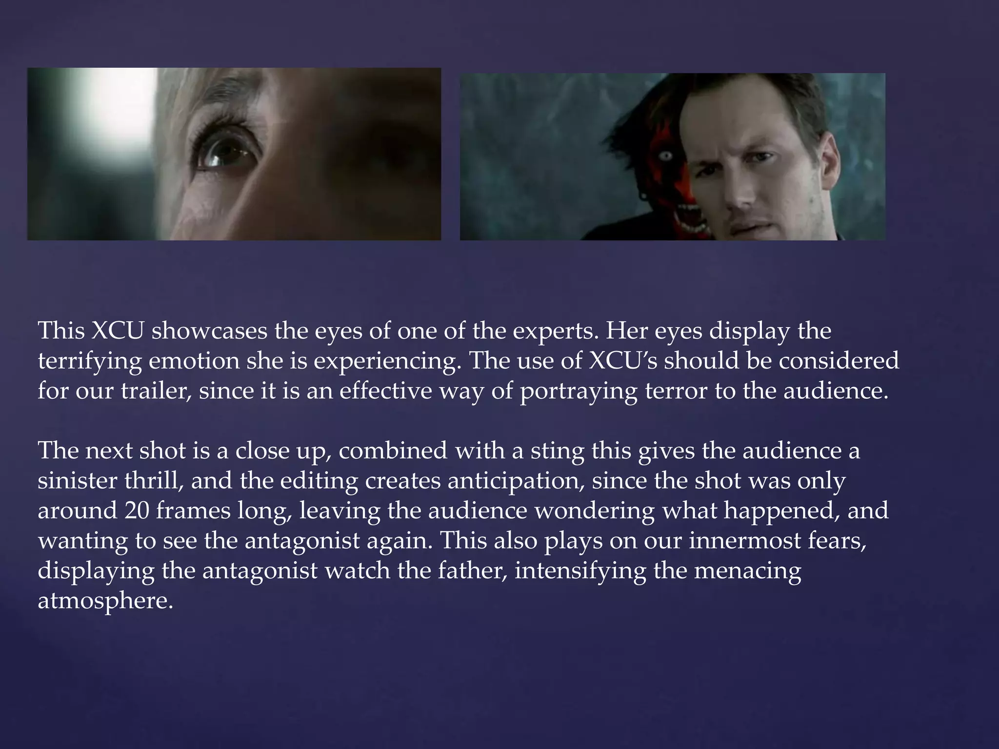 This XCU showcases the eyes of one of the experts. Her eyes display the 
terrifying emotion she is experiencing. The use of XCU’s should be considered 
for our trailer, since it is an effective way of portraying terror to the audience. 
The next shot is a close up, combined with a sting this gives the audience a 
sinister thrill, and the editing creates anticipation, since the shot was only 
around 20 frames long, leaving the audience wondering what happened, and 
wanting to see the antagonist again. This also plays on our innermost fears, 
displaying the antagonist watch the father, intensifying the menacing 
atmosphere. 
 