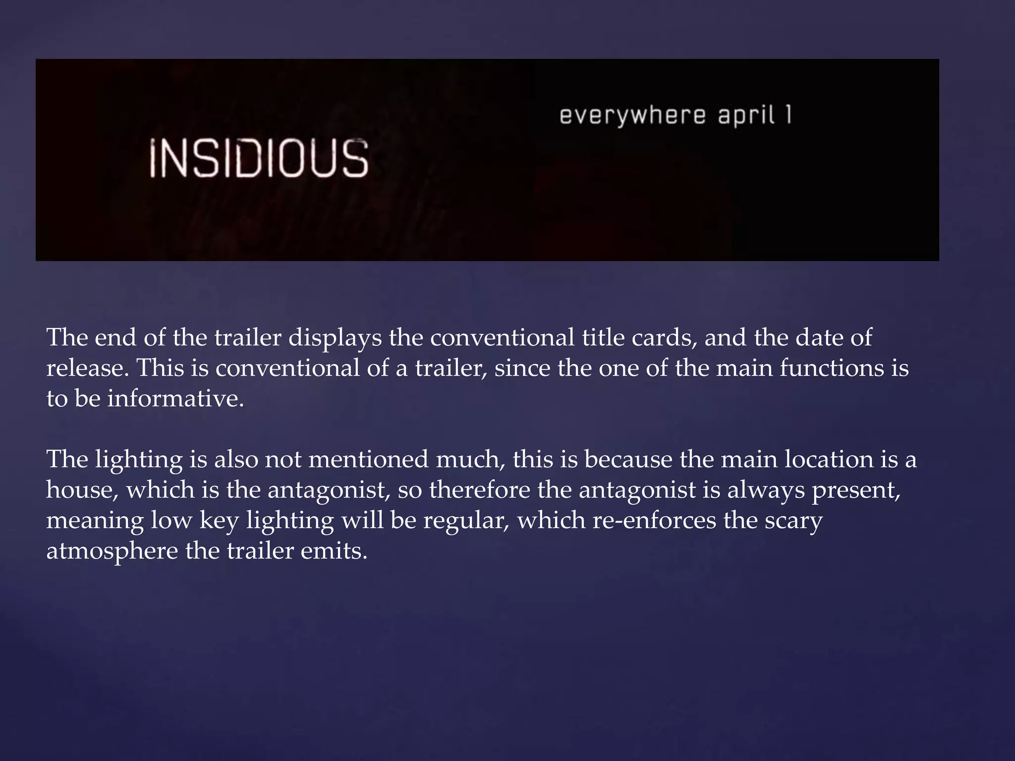The end of the trailer displays the conventional title cards, and the date of 
release. This is conventional of a trailer, since the one of the main functions is 
to be informative. 
The lighting is also not mentioned much, this is because the main location is a 
house, which is the antagonist, so therefore the antagonist is always present, 
meaning low key lighting will be regular, which re-enforces the scary 
atmosphere the trailer emits. 
 
