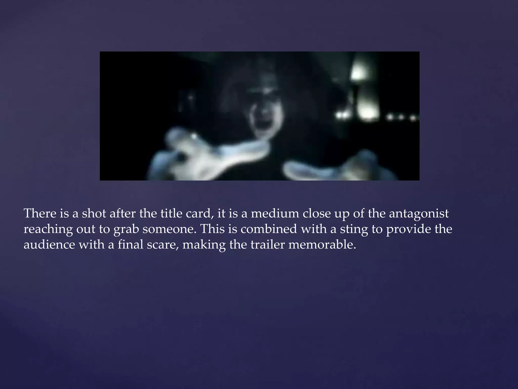 There is a shot after the title card, it is a medium close up of the antagonist 
reaching out to grab someone. This is combined with a sting to provide the 
audience with a final scare, making the trailer memorable. 
