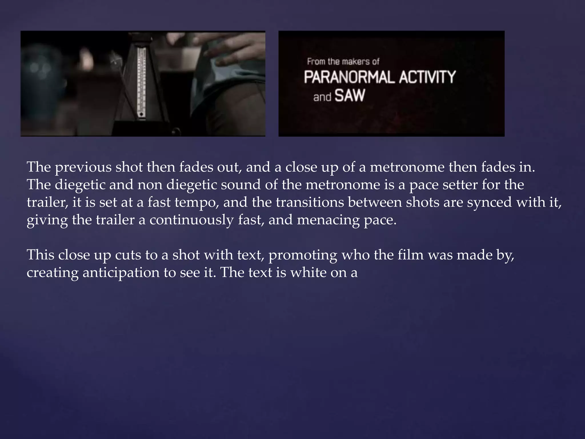 The previous shot then fades out, and a close up of a metronome then fades in. 
The diegetic and non diegetic sound of the metronome is a pace setter for the 
trailer, it is set at a fast tempo, and the transitions between shots are synced with it, 
giving the trailer a continuously fast, and menacing pace. 
This close up cuts to a shot with text, promoting who the film was made by, 
creating anticipation to see it. The text is white on a 
 
