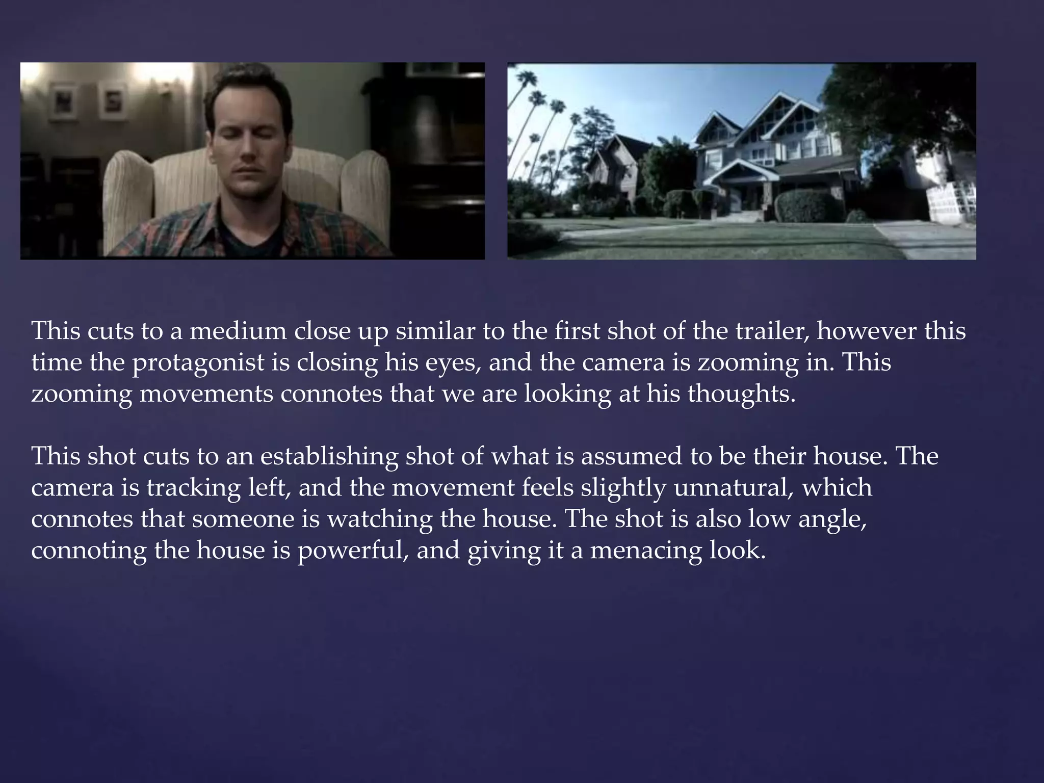 This cuts to a medium close up similar to the first shot of the trailer, however this 
time the protagonist is closing his eyes, and the camera is zooming in. This 
zooming movements connotes that we are looking at his thoughts. 
This shot cuts to an establishing shot of what is assumed to be their house. The 
camera is tracking left, and the movement feels slightly unnatural, which 
connotes that someone is watching the house. The shot is also low angle, 
connoting the house is powerful, and giving it a menacing look. 
 