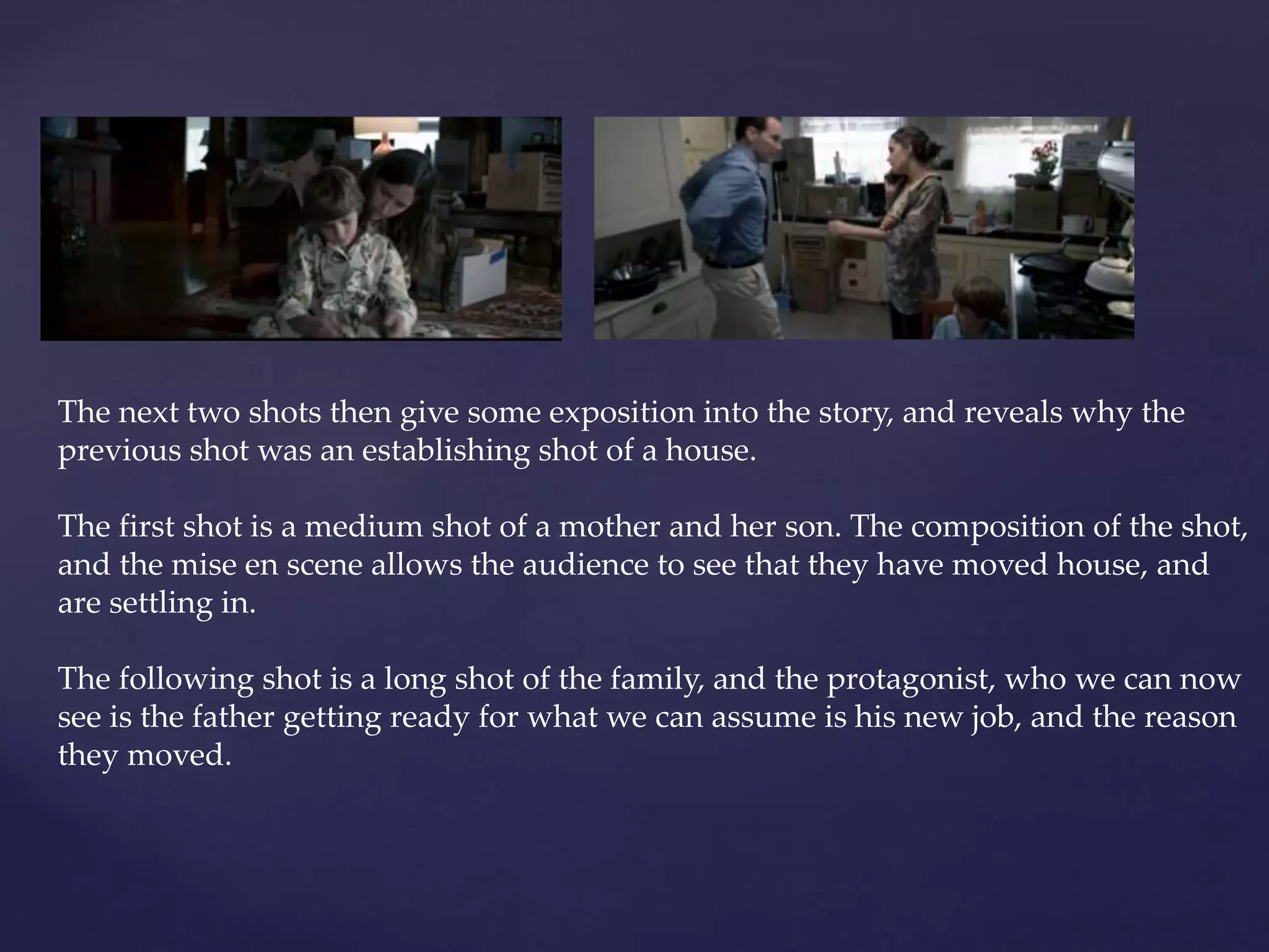 The next two shots then give some exposition into the story, and reveals why the 
previous shot was an establishing shot of a house. 
The first shot is a medium shot of a mother and her son. The composition of the shot, 
and the mise en scene allows the audience to see that they have moved house, and 
are settling in. 
The following shot is a long shot of the family, and the protagonist, who we can now 
see is the father getting ready for what we can assume is his new job, and the reason 
they moved. 
 