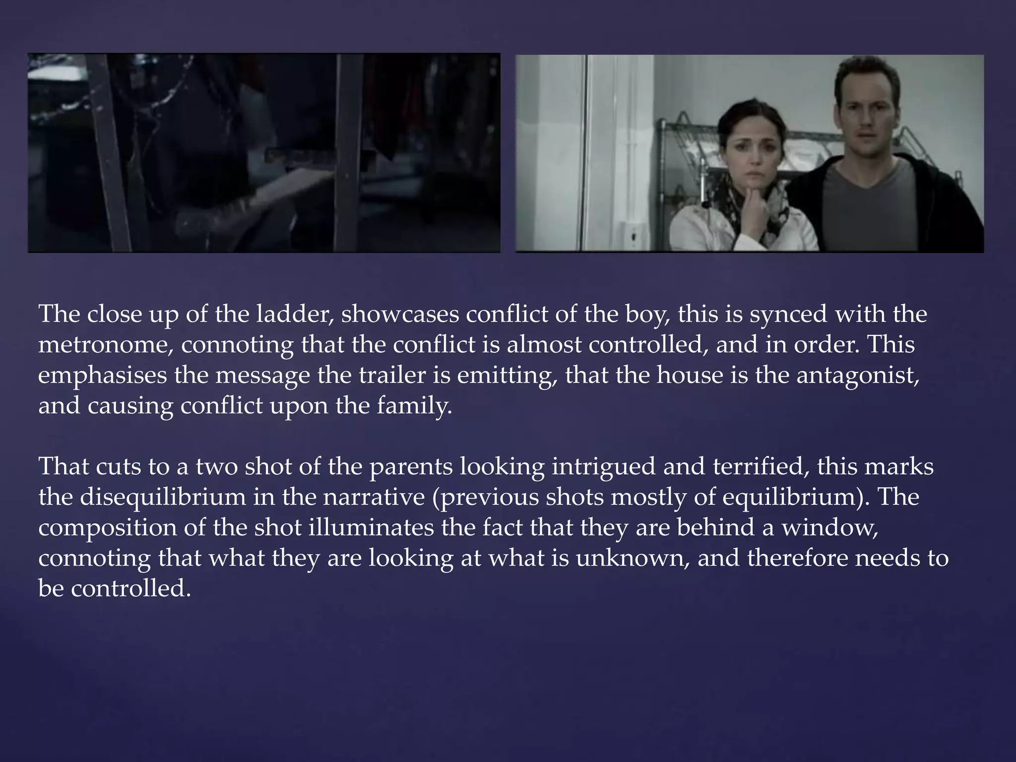 The close up of the ladder, showcases conflict of the boy, this is synced with the 
metronome, connoting that the conflict is almost controlled, and in order. This 
emphasises the message the trailer is emitting, that the house is the antagonist, 
and causing conflict upon the family. 
That cuts to a two shot of the parents looking intrigued and terrified, this marks 
the disequilibrium in the narrative (previous shots mostly of equilibrium). The 
composition of the shot illuminates the fact that they are behind a window, 
connoting that what they are looking at what is unknown, and therefore needs to 
be controlled. 
 