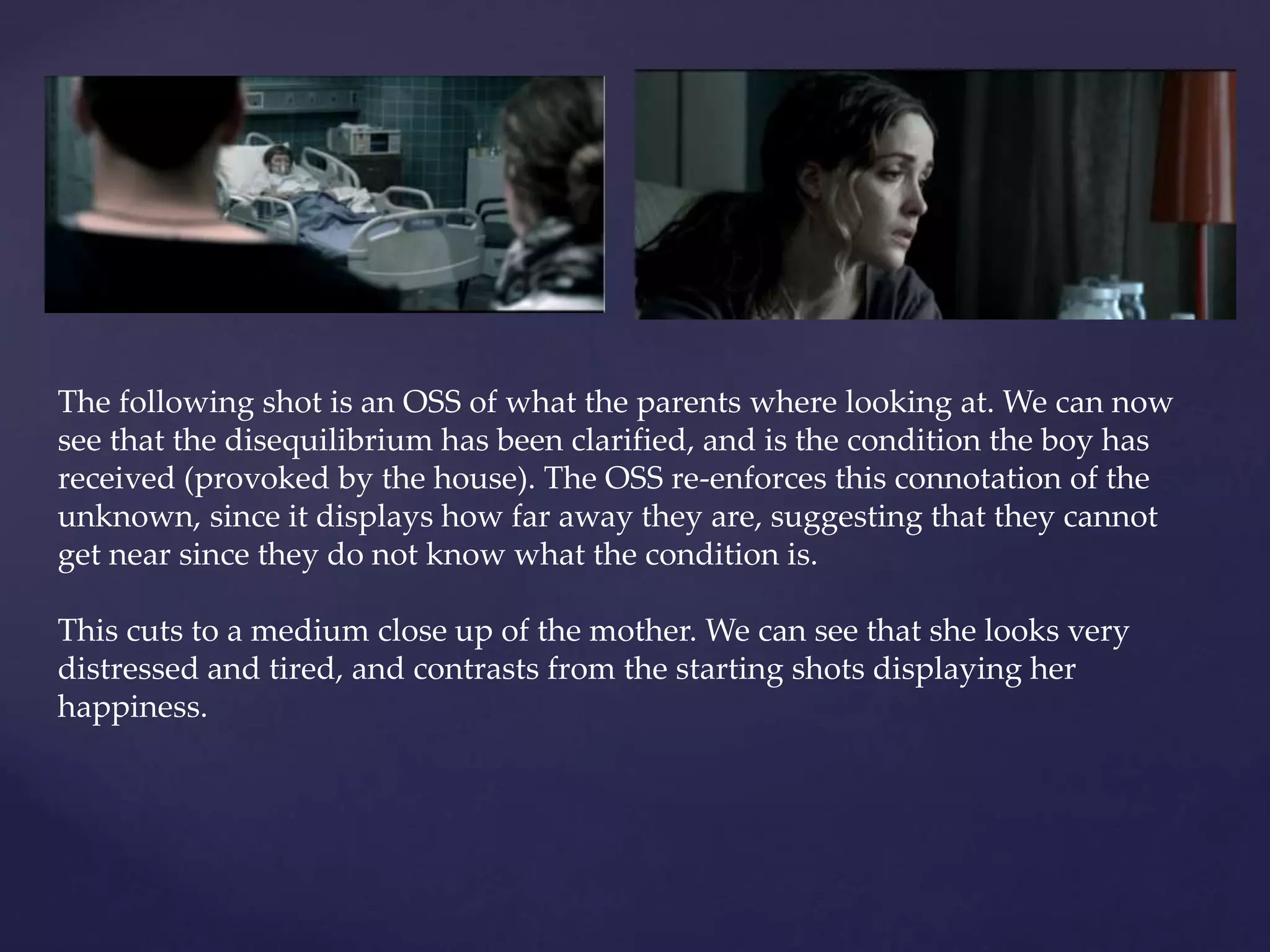 The following shot is an OSS of what the parents where looking at. We can now 
see that the disequilibrium has been clarified, and is the condition the boy has 
received (provoked by the house). The OSS re-enforces this connotation of the 
unknown, since it displays how far away they are, suggesting that they cannot 
get near since they do not know what the condition is. 
This cuts to a medium close up of the mother. We can see that she looks very 
distressed and tired, and contrasts from the starting shots displaying her 
happiness. 
 