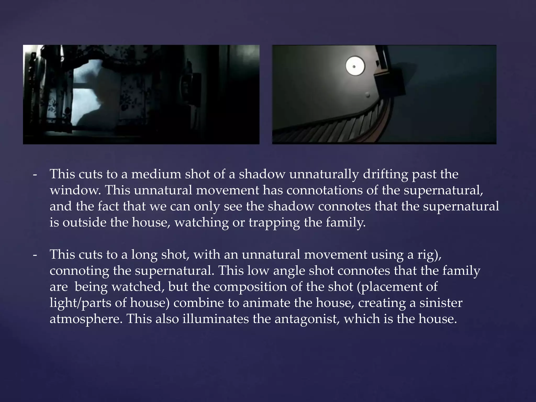 - This cuts to a medium shot of a shadow unnaturally drifting past the 
window. This unnatural movement has connotations of the supernatural, 
and the fact that we can only see the shadow connotes that the supernatural 
is outside the house, watching or trapping the family. 
- This cuts to a long shot, with an unnatural movement using a rig), 
connoting the supernatural. This low angle shot connotes that the family 
are being watched, but the composition of the shot (placement of 
light/parts of house) combine to animate the house, creating a sinister 
atmosphere. This also illuminates the antagonist, which is the house. 
 