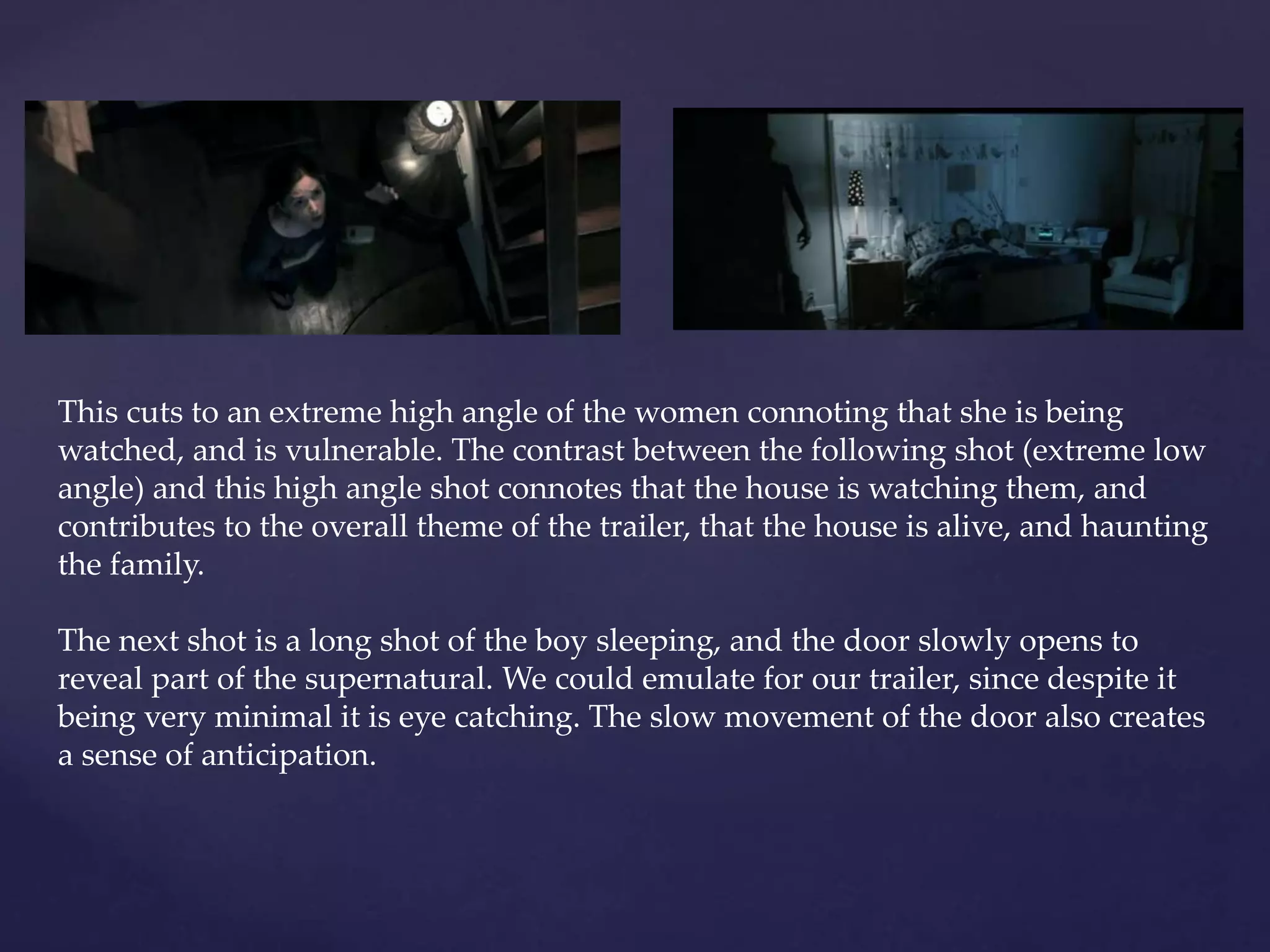 This cuts to an extreme high angle of the women connoting that she is being 
watched, and is vulnerable. The contrast between the following shot (extreme low 
angle) and this high angle shot connotes that the house is watching them, and 
contributes to the overall theme of the trailer, that the house is alive, and haunting 
the family. 
The next shot is a long shot of the boy sleeping, and the door slowly opens to 
reveal part of the supernatural. We could emulate for our trailer, since despite it 
being very minimal it is eye catching. The slow movement of the door also creates 
a sense of anticipation. 
 