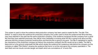 This screen is used to show the audience what production company has been used to create the film. The title “Film
District” is used to show the audience the production company and is also used to show the audience that films that they
may have watched in the past has the same production company. If the audience recognize the film company from a good
film that they have watched previously, they will be more interested in knowing what the film is going to be about as they
will know that this company produces amazing films and that this film is going to be good. The title is capitalized to signify
the importance of the production company as without the production company the film would not be a reality. The title is
black and so is the ground underneath the title which shows the audience the mysterious side behind the company as this
company is called “Film District” showing the audience that horror is not the only genre this company specialize in. The
dark black and red clouds connote danger and death which are connotations of a horror film.
 