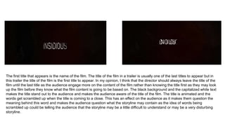 The first title that appears is the name of the film. The title of the film in a trailer is usually one of the last titles to appear but in
this trailer the title of the film is the first title to appear. In my opinion, I think that the director should always leave the title of the
film until the last title as the audience engage more on the content of the film rather than knowing the title first as they may look
up the film before they know what the film content is going to be based on. The black background and the capitalized white text
makes the title stand out to the audience and makes the audience aware of the title of the film. The title is animated and the
words get scrambled up when the title is coming to a close. This has an effect on the audience as it makes them question the
meaning behind this word and makes the audience question what the storyline may contain as the idea of words being
scrambled up could be telling the audience that the storyline may be a little difficult to understand or may be a very disturbing
storyline.
 