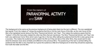 The background is the same as the previous background of being plain black but the text is different. The non-capitalized
text saying “From the makers of” shows the audience that this is not the main focus of this title, as the main focus of this
title is the capitalized words being of the films “Paranormal Activity” and “Saw”. This makes the audience aware that the
“makers” of this film have also created the other two films that are mentioned. The films “Paranormal Activity” and “Saw” are
both very well-known horror films which were huge hits in the box office telling the audience that this film is also going to be
a success. This makes the audience want to watch the film as if they are fans of the other films, they would want to see
what the directors have done similarly and different to the previous films. The positioning of the text is centred telling the
audience that this title is very important as it gives the audience a little bit of background of what they should be expecting
from both the trailer and the film.
 