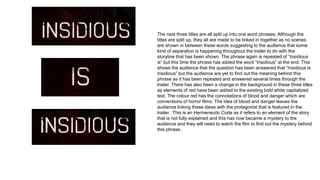 The next three titles are all split up into one word phrases. Although the
titles are split up, they all are made to be linked in together as no scenes
are shown in between these words suggesting to the audience that some
kind of separation is happening throughout the trailer to do with the
storyline that has been shown. The phrase again is repeated of “Insidious
is” but this time the phrase has added the word “Insidious” at the end. This
shows the audience that the question has been answered that “Insidious is
Insidious” but the audience are yet to find out the meaning behind this
phrase as it has been repeated and answered several times through the
trailer. There has also been a change in the background in these three titles
as elements of red have been added to the existing bold white capitalized
text. The colour red has the connotations of blood and danger which are
conventions of horror films. The idea of blood and danger leaves the
audience linking these ideas with the protagonist that is featured in the
trailer. This is an Hermeneutic Code as it refers to an element of the story
that is not fully explained and this has now became a mystery to the
audience and they will need to watch the film to find out the mystery behind
this phrase.
 