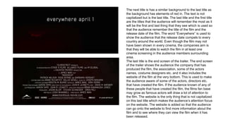 The next title is has a similar background to the last title as
the background has elements of red in. The text is not
capitalized but is the last title. The last title and the first title
are the titles that the audience will remember the most as it
will be the first and last thing that they see which is used so
that the audience remember the title of the film and the
release date of the film. The word “Everywhere” is used to
show the audience that the release date compels to every
country around the world. Even though the film may not
have been shown in every cinema, the companies aim is
that they will be able to watch the film in at least one
cinema screening in the audience members surrounding
area.
The last title is the end screen of the trailer. The end screen
of the trailer shows the audience the company that has
produced the film, the association, some of the actors
names, costume designers etc. and it also includes the
website of the film at the very bottom. This is used to make
the audience aware of some of the actors, directors etc.
that have created the film. If the audience known of any of
these people that have created the film, the films fan base
may grow as famous actors will draw a lot of attention to
the film. The website is the only thing that is not capitalized
on this last title which makes the audience’s attention focus
on the website. The website is added so that the audience
can go onto the website to find more information about the
film and to see where they can view the film when it has
been released.
 
