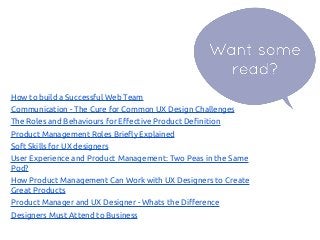 How to build a Successful Web Team
Communication - The Cure for Common UX Design Challenges
The Roles and Behaviours for Effective Product Definition
Product Management Roles Briefly Explained
Soft Skills for UX designers
User Experience and Product Management: Two Peas in the Same
Pod?
How Product Management Can Work with UX Designers to Create
Great Products
Product Manager and UX Designer - Whats the Difference
Designers Must Attend to Business
 
