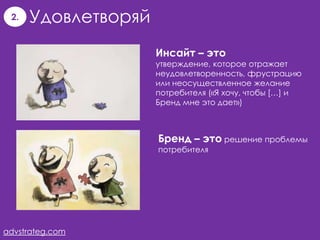 2.   Удовлетворяй
                     Инсайт – это
                     утверждение, которое отражает
                     неудовлетворенность, фрустрацию
                     или неосуществленное желание
                     потребителя («Я хочу, чтобы […] и
                     Бренд мне это дает»)



                     Бренд – это решение проблемы
                     потребителя




advstrateg.com
 