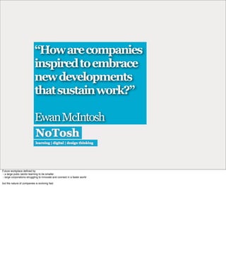“How are companies
                            inspired to embrace
                            new developments
                            that sustain work?”

                            Ewan McIntosh



Future workplace deﬁned by
- a large pubic sector learning to be smaller
- large corporations struggling to innovate and connect in a faster world

but the nature of companies is evolving fast
 