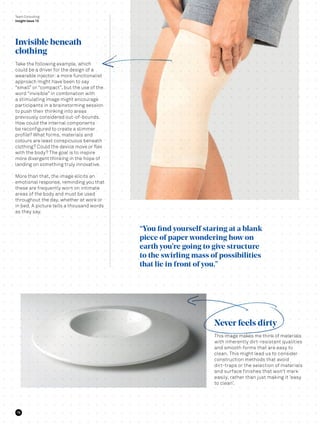 Take the following example, which
could be a driver for the design of a
wearable injector: a more functionalist
approach might have been to say
“small” or “compact”, but the use of the
word “invisible” in combination with
a stimulating image might encourage
participants in a brainstorming session
to push their thinking into areas
previously considered out-of-bounds.
How could the internal components
be reconfigured to create a slimmer
profile? What forms, materials and
colours are least conspicuous beneath
clothing? Could the device move or flex
with the body? The goal is to inspire
more divergent thinking in the hope of
landing on something truly innovative.
More than that, the image elicits an
emotional response, reminding you that
these are frequently worn on intimate
areas of the body and must be used
throughout the day, whether at work or
in bed. A picture tells a thousand words
as they say.
This image makes me think of materials
with inherently dirt-resistant qualities
and smooth forms that are easy to
clean. This might lead us to consider
construction methods that avoid
dirt-traps or the selection of materials
and surface finishes that won’t mark
easily, rather than just making it ‘easy
to clean’.
Team Consulting
Insight Issue 13
“You find yourself staring at a blank
piece of paper wondering how on
earth you’re going to give structure
to the swirling mass of possibilities
that lie in front of you.”
Invisible beneath
clothing
Never feels dirty
16
 