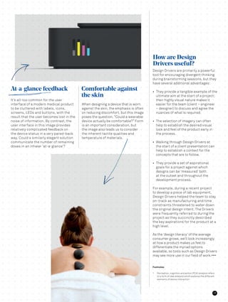 Design Drivers are primarily a powerful
tool for encouraging divergent thinking
during brainstorming sessions, but they
have several additional advantages:
•	 They provide a tangible example of the
ultimate aim at the start of a project;
their highly visual nature makes it
easier for the team (client – engineer
– designer) to discuss and agree the
nuances of what is required.
•	 The selection of imagery can often
help to establish the desired visual
look and feel of the product early in
the process.
•	 Walking through Design Drivers at
the start of a client presentation can
help to establish a context for the
concepts that are to follow.
•	 They provide a set of aspirational
goals for a project against which
designs can be ‘measured’ both
at the outset and throughout the
development process.
For example, during a recent project
to develop a piece of lab equipment,
Design Drivers helped the team to stay
on-track as manufacturing and time
constraints threatened to water down
the original design intent. The Drivers
were frequently referred to during the
project as they succinctly described
the key aspirations for the product at a
high level.
As the ‘design literacy’ of the average
consumer grows, we’ll look increasingly
at how a product makes us feel to
differentiate the myriad options
available, so tools such as Design Drivers
may see more use in our field of work.E N D S
When designing a device that is worn
against the skin, the emphasis is often
on reducing discomfort, but this image
poses the question, “Could a wearable
device actually be comfortable?” Form
is an important consideration, but
the image also leads us to consider
the inherent tactile qualities and
temperature of materials.
It’s all-too common for the user
interface of a modern medical product
to be cluttered with labels, icons,
screens, LEDs and buttons, with the
result that the user becomes lost in the
noise of information. By contrast, the
user interface in this image provides
relatively complicated feedback on
the device status in a very pared-back
way. Could a similarly elegant solution
communicate the number of remaining
doses in an inhaler ‘at-a-glance’?
How are Design
Drivers useful?
Comfortable against
the skin
At-a-glance feedback
Footnotes
1	 Perception, cognition and action (PCA) analysis refers
to a form of task analysis which explores the different
elements of device interaction.
17
 