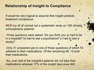 Relationship of Insight to Compliance
It would be very logical to assume that insight predicts
treatment compliance
McEvoy et al carried out a systematic study on 100 chronic
schizophrenic patients
-Three questions were asked- Do you think you a) had to be
in a hospital? b) had to see a psychiatrist? c) had to see a
doctor?
-Only 31 answered yes to one of these questions of which 14
adhered to their medications. Of the remaining 69, 12 took
their medications.
-So, over half of the insightful patients did not take their
medications whereas 17% of the insight less ones did!
 