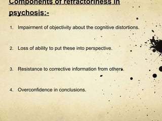 Components of refractoriness in
psychosis:-
1. Impairment of objectivity about the cognitive distortions.
2. Loss of ability to put these into perspective.
3. Resistance to corrective information from others.
4. Overconfidence in conclusions.
 