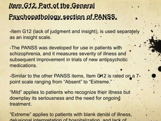 Item G12. Part of the General
Psychopathology section of PANSS.
-Item G12 (lack of judgment and insight), is used separately
as an insight scale.
-The PANSS was developed for use in patients with
schizophrenia, and it measures severity of illness and
subsequent improvement in trials of new antipsychotic
medications.
-Similar to the other PANSS items, Item G12 is rated on a 7-
point scale ranging from “Absent” to “Extreme.”
“Mild” applies to patients who recognize their illness but
downplay its seriousness and the need for ongoing
treatment.
“Extreme” applies to patients with blank denial of illness,
 