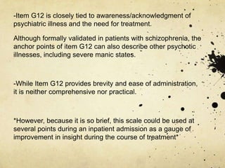 -Item G12 is closely tied to awareness/acknowledgment of
psychiatric illness and the need for treatment.
Although formally validated in patients with schizophrenia, the
anchor points of item G12 can also describe other psychotic
illnesses, including severe manic states.
-While Item G12 provides brevity and ease of administration,
it is neither comprehensive nor practical.
*However, because it is so brief, this scale could be used at
several points during an inpatient admission as a gauge of
improvement in insight during the course of treatment*
 