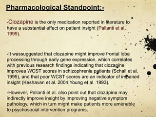 Pharmacological Standpoint:-
-Clozapine is the only medication reported in literature to
have a substantial effect on patient insight (Pallanti et al,
1999).
-It wassuggested that clozapine might improve frontal lobe
processing through early gene expression, which correlates
with previous research findings indicating that clozapine
improves WCST scores in schizophrenia patients (Schall et al,
1995), and that poor WCST scores are an indicator of impaired
insight (Keshavan et al. 2004,Young et al. 1993).
-However, Pallanti et al. also point out that clozapine may
indirectly improve insight by improving negative symptom
pathology, which in turn might make patients more amenable
to psychosocial intervention programs.
 