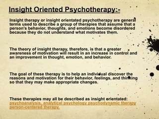 Insight Oriented Psychotherapy:-
Insight therapy or insight orientated psychotherapy are general
terms used to describe a group of therapies that assume that a
person's behavior, thoughts, and emotions become disordered
because they do not understand what motivates them.
The theory of insight therapy, therefore, is that a greater
awareness of motivation will result in an increase in control and
an improvement in thought, emotion, and behavior.
The goal of these therapy is to help an individual discover the
reasons and motivation for their behavior, feelings, and thinking
so that they may make appropriate changes.
These therapies may all be described as insight orientated:
psychoanalysis, analytical psychology psychodynamic therapy
person-centered therapy.
 