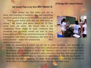 My Lesson Plan is my New BEST FRIEND 
They always say that when you are in
front, start teaching it would be okay and everything
would be good as long as you follow your lesson plan
-- “follow your lesson plan and you will never go
wrong.” My lesson plan never failed me.  They
never leave me alone. My lesson plan is my
companion There might be some instances that
situations and questions would not suits in your
lesson plan and you’ll get surprised because of being
unprepared with those circumstances but then as a
future teacher – expect the unexpected. they
what to learn more.
(Like my classmates, it wasn’t see for me to catch attention and maintain my
temper in terms of discussing. I’m a very jealous person and I do want the listener
do nothing except listened to what I say. However, when I start to talk and teach
those students I realized, I shouldn’t expect for more; that they will listened, I catch
their attention. what I realize is, I have to do something to make the day fruitful. To
make the day more engaging. To make them not just to learn but to EDUCATE
them. They’re to timid to asked but I know they what to learn more.
(During the Grand Demo)
 