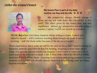 (After the Grand Demo)
My lesson Plan is part of my daily
routine, my Day and my Life.   
My perspective change. Myself change. I
never see my self with these BIG CHANGES. Is this
real? The effect given by the lesson plan and this
experience altered my perspective towards being a
teacher. I admit, I never see myself as a teacher.
These experiences was a wake up call for me and an alarm that I need to change m
behavior, attitudes and VALUES that I’m holding. Teaching is more than what I
think. It is actually beyond what I can imagine. I don’t want to ruins one’s life, I
don’t want to be a burden to them. I AM A TEACHER. I SHOULD BE EDUCATING
them not SUFFOCATING them . Learning is not killing and giving pressure to your
students. As a teacher you should educate them to love knowledge and see things
beyond everything.
NEVER. But when I feel those students whose willing to learn, I asked and
talked to myself – will I continue teaching them though my heart is not in
teaching – will I let them suffer because of the decision I made?
 